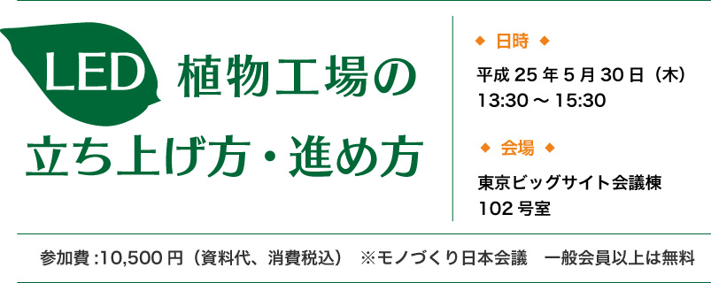 「LED植物工場の立ち上げ方・進め方」日時は平成25年5月30日（木）13:30から15時30分まで、会場は東京ビッグサイト会議棟102号室、参加費は一万五百円（資料代、消費税込）モノづくり日本会議一般会員以上は無料です